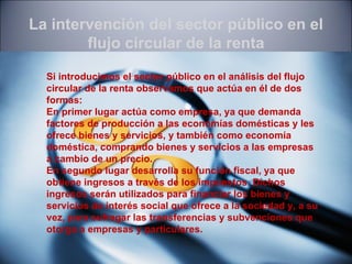 La intervención del sector público en el
        flujo circular de la renta

  Si introducimos el sector público en el análisis del flujo
  circular de la renta observamos que actúa en él de dos
  formas:
  En primer lugar actúa como empresa, ya que demanda
  factores de producción a las economías domésticas y les
  ofrece bienes y servicios, y también como economía
  doméstica, comprando bienes y servicios a las empresas
  a cambio de un precio.
  En segundo lugar desarrolla su función fiscal, ya que
  obtiene ingresos a través de los impuestos. Dichos
  ingresos serán utilizados para financiar los bienes y
  servicios de interés social que ofrece a la sociedad y, a su
  vez, para sufragar las transferencias y subvenciones que
  otorga a empresas y particulares.
 