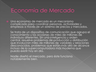  Una economía de mercado es un mecanismo
complicado para coordinar personas, actividades y
empresas a través de un sistema de precios y mercados.
Se trata de un dispositivo de comunicación que agrupa el
conocimiento y las acciones de miles de millones de
individuos diferentes. Sin una inteligencia u orden
central, resuelve problemas de producción y distribución
que involucran miles de millones de variables y relaciones
desconocidas, problemas que están más allá de alcance
incluso de la supercomputadora más moderna que
pueda existir hoy en día.
Nadie diseñó el mercado, pero éste funciona
notablemente bien.
 