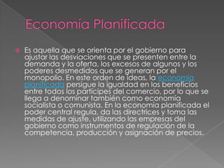  Es aquella que se orienta por el gobierno para
ajustar las desviaciones que se presenten entre la
demanda y la oferta, los excesos de algunos y los
poderes desmedidos que se generan por el
monopolio. En este orden de ideas, la economía
planificada persigue la igualdad en los beneficios
entre todos los partícipes del comercio, por lo que se
llega a denominar también como economía
socialista o comunista. En la economía planificada el
poder central regula, da las directrices y toma las
medidas de ajuste, utilizando las empresas del
gobierno como instrumentos de regulación de la
competencia, producción y asignación de precios.
 