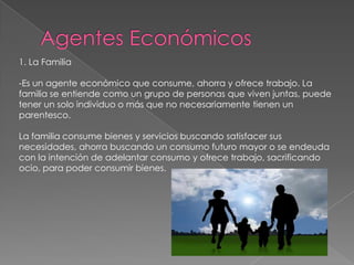 1. La Familia
-Es un agente económico que consume, ahorra y ofrece trabajo. La
familia se entiende como un grupo de personas que viven juntas, puede
tener un solo individuo o más que no necesariamente tienen un
parentesco.
La familia consume bienes y servicios buscando satisfacer sus
necesidades, ahorra buscando un consumo futuro mayor o se endeuda
con la intención de adelantar consumo y ofrece trabajo, sacrificando
ocio, para poder consumir bienes.
 