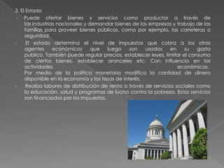 3. El Estado
- Puede ofertar bienes y servicios como productor a través de
las industrias nacionales y demandar bienes de las empresas y trabajo de las
familias para proveer bienes públicos, como por ejemplo, las carreteras o
seguridad.
- El estado determina el nivel de impuestos que cobra a los otros
agentes económicos que luego son usados en su gasto
publico. También puede regular precios, establecer leyes, limitar el consumo
de ciertos bienes, establecer aranceles etc. Con influencia en las
actividades económicas.
Por medio de la política monetaria modifica la cantidad de dinero
disponible en la economía y las tasas de interés.
- Realiza labores de distribución de renta a través de servicios sociales como
la educación, salud y programas de lucha contra la pobreza. Estos servicios
son financiados por los impuestos.
 