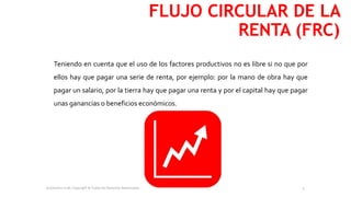 Teniendo en cuenta que el uso de los factores productivos no es libre si no que por
ellos hay que pagar una serie de renta, por ejemplo: por la mano de obra hay que
pagar un salario, por la tierra hay que pagar una renta y por el capital hay que pagar
unas ganancias o beneficios económicos.
FLUJO CIRCULAR DE LA
RENTA (FRC)
Economics is all, Copyright © Todos los Derechos Reservados. 4
 