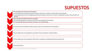 SUPUESTOS
1.
• Se considera que hay dos tipo de agente:
• Las familias que son las que consumen bienes y servicios y venden mano de obra a las empresas.
• Las empresas que son las unidades productoras de bienes y servicios y a la vez la unidad que compra mano de obra a la
familia.
2.
• Se considera la existencia de dos mercados:
• El mercado de bienes y servicios es donde se comercializan los artículos.
• El mercado laboral que es donde se compra y se vende trabajo.
3.
• La economía se considera cerrada, es decir, que no comercializa con el extranjero.
4
• Se considera que no hay gobierno, por tanto no hay impuestos ni gasto público.
5
• Se considera que no hay perfecta información y perfecta movilidad de factores productivos.
6
• No existe bancos
Economics is all, Copyright © Todos los Derechos Reservados. 5
 