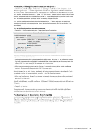 Pruebas en pantalla para una visualización más precisa
Las pruebas en pantalla le dejan previsualizar los colores que resultarán cuando se imprima un ar-
chivo en la prensa final. La función de pruebas en pantalla está disponible en todos los componentes
de Adobe Creative Suite 2 (excepto en GoLive) y proporciona una simulación del color de los archivos
RGB después de haberse convertido a CMYK. Esta característica también le da un mayor control sobre
cómo se representarán en pantalla los valores de CMYK finales. Para obtener las mejores condiciones
para las pruebas en pantalla, asegúrese de que su monitor se haya calibrado.

Para realizar pruebas en pantalla de sus imágenes, escoja Ver  Colores de prueba. Si quiere más
control del proceso de prueba en pantalla, podrá personalizar los ajustes para que se adecúen a sus
necesidades.

Para personalizar las opciones de pruebas en pantalla:
1.	Escoja Ver  Configuración de prueba y luego haga clic en Personalizar.




Para realizar pruebas en pantalla de sus documentos antes de imprimirlos, escoja el dispositivo que quiere simular y
luego escoja una opción de Interpretación.

2. En el menú desplegable del Dispositivo a simular, seleccione el perfil CMYK del trabajo/documento.
   Esta es la selección predeterminada. El contenido RGB se convertirá a este perfil para la prueba. Los
   colores CMYK ya usan este perfil de modo que no se convertirán.

3. Seleccione una opción de interpretación. Esta será la opción de interpretación que se usará para
   convertir el contenido RGB a contenido CMYK para la prueba.

Nota: InDesign CS2 no tiene el menú desplegable de Interpretación en el cuadro de diálogo de Confi-
guración de prueba. La interpretación se especifica a nivel de objeto/documento.

4. Seleccione Simular color de papel para simular en pantalla cómo aparecerán los colores en el papel
   que usará para imprimir.

Nota: El color del papel especifido por Europe ISO Coated FOGRA27 puede ser diferente del papel que
Ud. usará.

5. Haga clic en Aceptar.

El monitor simula cómo aparecerá el documento en el dispositivo de salida final. Ud. podrá hacer
modificaciones para ajustar el color, si fuera necesario.

Pruebas impresas de documentos de InDesign CS2
Las pruebas impresas proporcionan una previsualización de cómo se imprimirá el documento en el
dispositivo de salida final, sin convertir de modo permanente los valores del color. Para instrucciones
sobre cómo realizar las pruebas impresas de documentos de InDesign CS2, lea el “Capítulo 6: Temas
avanzados”.




                                                                                                        Flujos de trabajo de color para Adobe Creative Suite 2   18
 