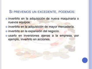 SI PREVEMOS UN EXCEDENTE, PODEMOS:
 invertirlo en la adquisición de nueva maquinaria o
  nuevos equipos.
 invertirlo en la adquisición de mayor mercadería.

 invertirlo en la expansión del negocio.

 usarlo en inversiones ajenas a la empresa, por
  ejemplo, invertirlo en acciones.
 