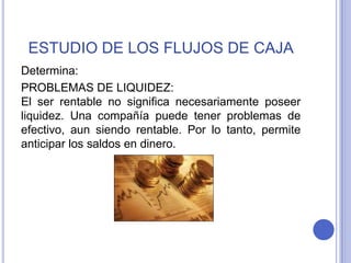 ESTUDIO DE LOS FLUJOS DE CAJA
Determina:
PROBLEMAS DE LIQUIDEZ:
El ser rentable no significa necesariamente poseer
liquidez. Una compañía puede tener problemas de
efectivo, aun siendo rentable. Por lo tanto, permite
anticipar los saldos en dinero.
 