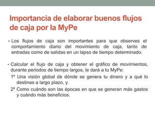 Importancia de elaborar buenos flujos 
de caja por la MyPe 
• Los flujos de caja son importantes para que observes el 
comportamiento diario del movimiento de caja, tanto de 
entradas como de salidas en un lapso de tiempo determinado. 
• Calcular el flujo de caja y obtener el gráfico de movimientos, 
durante periodos de tiempo largos, le dará a tu MyPe: 
1º Una visión global de dónde se genera tu dinero y a qué lo 
destinas a largo plazo, y 
2º Como cuándo son las épocas en que se generan más gastos 
y cuándo más beneficios. 
 