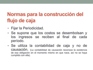 Normas para la construcción del 
flujo de caja 
 Fijar la Periodicidad. 
 Se supone que los costos se desembolsan y 
los ingresos se reciben al final de cada 
período. 
 Se utiliza la contabilidad de caja y no de 
causación. (La contabilidad de causación reconoce la existencia 
de esa obligación en el momento mismo en que nace, así no se haya 
cumplido con ella). 
 