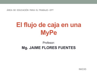 ÁREA DE EDUCACIÓN PARA EL TRABAJO - EPT 
El flujo de caja en una 
Profesor: 
Mg. JAIME FLORES FUENTES 
INICIO 
MyPe 
 