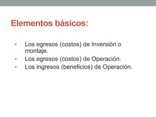 Elementos básicos: 
 Los egresos (costos) de Inversión o 
montaje. 
 Los egresos (costos) de Operación. 
 Los ingresos (beneficios) de Operación. 
 