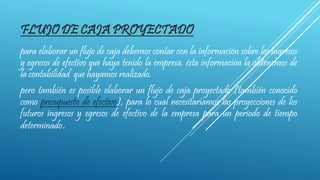 FLUJO DE CAJA PROYECTADO
para elaborar un flujo de caja debemos contar con la información sobre los ingresos
y egresos de efectivo que haya tenido la empresa. ésta información la obtenemos de
la contabilidad que hayamos realizado.
pero también es posible elaborar un flujo de caja proyectado (también conocido
como presupuesto de efectivo), para lo cual necesitaríamos las proyecciones de los
futuros ingresos y egresos de efectivo de la empresa para un periodo de tiempo
determinado.
 