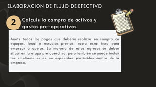 Anote todos los pagos que debería realizar en compra de
equipos, local o estudios previos, hasta estar listo para
empezar a operar. La mayoría de estos egresos se deben
situar en la etapa pre operativa, pero también se puede incluir
las ampliaciones de su capacidad previsibles dentro de la
empresa.
Calcule la compra de activos y
gastos pre-operativos
2
 