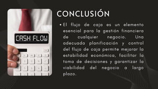 El flujo de caja es un elemento
esencial para la gestión financiera
de cualquier negocio. Una
adecuada planificación y control
del flujo de caja permite mejorar la
estabilidad económica, facilitar la
toma de decisiones y garantizar la
viabilidad del negocio a largo
plazo.
 