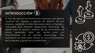 El flujo de caja es una herramienta financiera que permite
visualizar los ingresos y egresos de efectivo de una
empresa, ayudando a tomar decisiones sobre su liquidez y
capacidad para enfrentar obligaciones financieras. Se
define como el control y análisis de los movimientos de
dinero, generados tanto por ventas como por
financiamiento, en un periodo determinado. Este
instrumento es clave para evaluar la situación financiera
de la empresa y garantizar su estabilidad.
 
