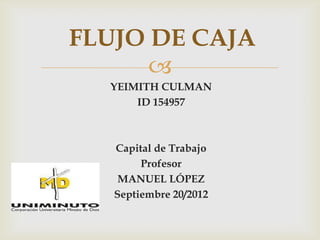 FLUJO DE CAJA
      
  YEIMITH CULMAN
      ID 154957



   Capital de Trabajo
        Profesor
    MANUEL LÓPEZ
   Septiembre 20/2012
 