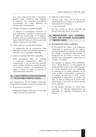 13¿Cómo Elaborar Estados Financieros Proyectados?
¿Cómo Elaborar un Flujo de Caja?
que como toda proyección o estimación,
pueden surgir elementos que obliguen
a modificar los supuestos inicialmente
considerados, los cuales deberían ser
incorporados al presupuesto.
c) Se debe considerar la opinión de todos
Al elaborar un presupuesto financiero, es
muy importante considerar la participación
de todos los involucrados en el negocio,
desde la Gerencia, pasando por el Contador
hasta el Jefe de Producción. Ello nos permitirá
obtener información más fiable.
d) Deben referirse a un período específico
La elaboración de un presupuesto debe
efectuarse en base a un período específico y
concreto y no a un período indefinido.
e) Deben ser permanentemente evaluados
Todo presupuesto debe ser sometido
a constantes evaluaciones, sobre su
cumplimiento o no, ya que ello permitirá
tomar medidas correctivas a efecto de lograr
los objetivos trazados. Un presupuesto no
sujeto a control no ayuda a la gerencia a
tomar decisiones eficientes.
8. CARACTERÍSTICAS DE LOS ESTADOS
FINANCIEROS PROYECTADOS
Las características de los Estados Financieros
Proyectados se pueden resumir en las siguientes:
a) Es un proceso secuencial
Por que para llegar a realizarlos, se tiene que
seguir una serie de secuencias.
b) Parte de un dato histórico
Por que toma como base el año actual,
proyectándolo a un futuro, de acuerdo a las
necesidades de la empresa.
c) Es una estimación
Por que se basa en cálculos estimados de
transacciones que aún no se realizan.
9. PRESUPUESTOS QUE COMPREN-
DEN LOS ESTADOS FINANCIEROS
PROYECTADOS
a) Presupuesto de ventas y cobranzas
El Presupuesto de Ventas y de Cobranzas
comprende la proyección de los ingresos
que espera obtener la empresa en el período
de estudio. Comprende básicamente la
proyección de las ventas a efectuar, tanto
aquellas que correspondan a operaciones al
contado o al crédito.
Por ejemplo, la empresa “LOS JAZMINES”
S.A.C. desea realizar su Presupuesto de
Ventas del 2012, para lo cual su departamento
de ventas, proyecta tener las ventas que
se muestran en el cuadro siguiente, de las
cuales el 60% corresponden a operaciones
al contado, en tanto que el 40% restante
corresponde a operaciones al crédito. De
éstas, el 50% se cobran en el mismo mes,
mientras que el otro 50% se cobran durante
el mes siguiente.
En ese sentido, tomando en cuenta estos
supuestos, el referido departamento ha
elaborado el siguiente Presupuesto de
Ventas:
 