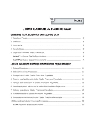 ¿CÓMO ELABORAR UN FLUJO DE CAJA?
ÍNDICE
CRITERIOS PARA ELABORAR UN FLUJO DE CAJA
1. Cuestiones Previas.......................................................................................................... 3
2. Definición ...................................................................................................................... 3
3. Importancia ................................................................................................................... 3
4. Características ............................................................................................................... 3
5. Aspectos a Considerar para su Elaboración........................................................................ 3
CASO Nº 1: Flujo de Caja Sin Financiamiento.................................................................... 4
CASO Nº 2: Flujo de Caja con Financiamiento ................................................................... 7
¿CÓMO ELABORAR ESTADOS FINANCIEROS PROYECTADOS?
1. Estados Financieros ........................................................................................................ 11
2. Estados Financieros Proyectados ...................................................................................... 11
3. Base para elaborar los Estados Financieros Proyectados...................................................... 11
4. Razones para la elaboración de los Estados Financieros Proyectados.................................... 11
5. Ventajas de la elaboración de Estados Financieros Proyectados............................................ 12
6. Desventajas para la elaboración de los Estados Financieros Proyectados............................... 12
7. Criterios para elaborar Estados Financieros Proyectados...................................................... 12
8. Características de los Estados Financieros Proyectados ....................................................... 13
9. Presupuestos que Comprenden los Estados Financieros Proyectados .................................... 13
10.Elaboración de Estados Financieros Proyectados ................................................................ 20
CASO: Proyección de Estados Financieros ......................................................................... 20
 
