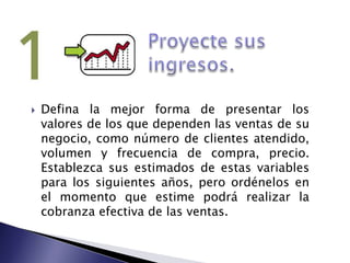 Proyecte sus ingresos.Defina la mejor forma de presentar los valores de los que dependen las ventas de su negocio, como número de clientes atendido, volumen y frecuencia de compra, precio. Establezca sus estimados de estas variables para los siguientes años, pero ordénelos en el momento que estime podrá realizar la cobranza efectiva de las ventas.
