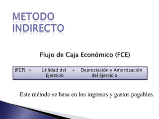 Metodo indirectoFlujo de Caja Económico (FCE)(FCF)  =       Utilidad del    +    Depreciación y Amortización                      Ejercicio                    del EjercicioEste método se basa en los ingresos y gastos pagables.