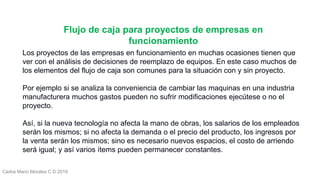Carlos Mario Morales C © 2019
Los proyectos de las empresas en funcionamiento en muchas ocasiones tienen que
ver con el análisis de decisiones de reemplazo de equipos. En este caso muchos de
los elementos del flujo de caja son comunes para la situación con y sin proyecto.
Por ejemplo si se analiza la conveniencia de cambiar las maquinas en una industria
manufacturera muchos gastos pueden no sufrir modificaciones ejecútese o no el
proyecto.
Así, si la nueva tecnología no afecta la mano de obras, los salarios de los empleados
serán los mismos; si no afecta la demanda o el precio del producto, los ingresos por
la venta serán los mismos; sino es necesario nuevos espacios, el costo de arriendo
será igual; y así varios ítems pueden permanecer constantes.
Flujo de caja para proyectos de empresas en
funcionamiento
 