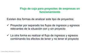 Carlos Mario Morales C © 2019
Existen dos formas de analizar este tipo de proyectos:
 Proyectar por separado los flujos de ingresos y egresos
relevantes de la situación con y sin proyecto
 La otra forma es realizar el flujo de ingresos y egresos
combinando los efectos de tener y no tener el proyecto
Flujo de caja para proyectos de empresas en
funcionamiento
 