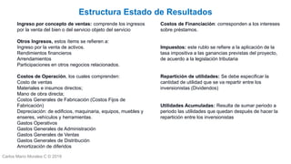 Carlos Mario Morales C © 2019
Estructura Estado de Resultados
Costos de Financiación: corresponden a los intereses
sobre préstamos.
Impuestos: este rublo se refiere a la aplicación de la
tasa impositiva a las ganancias previstas del proyecto,
de acuerdo a la legislación tributaria
Repartición de utilidades: Se debe especificar la
cantidad de utilidad que se va repartir entre los
inversionistas (Dividendos)
Utilidades Acumuladas: Resulta de sumar periodo a
periodo las utilidades que quedan después de hacer la
repartición entre los inversionistas
Ingreso por concepto de ventas: comprende los ingresos
por la venta del bien o del servicio objeto del servicio
Otros Ingresos, estos ítems se refieren a:
Ingreso por la venta de activos.
Rendimientos financieros
Arrendamientos
Participaciones en otros negocios relacionados.
Costos de Operación, los cuales comprenden:
Costo de ventas
Materiales e insumos directos;
Mano de obra directa;
Costos Generales de Fabricación (Costos Fijos de
Fabricación)
Depreciación: de edificios, maquinaria, equipos, muebles y
enseres, vehículos y herramientas.
Gastos Operativos
Gastos Generales de Administración
Gastos Generales de Ventas
Gastos Generales de Distribución
Amortización de diferidos
 