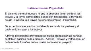 Carlos Mario Morales C © 2019
El balance general muestra lo que la empresa tiene, es decir los
activos y la forma como estos bienes son financiados; a través de
deuda –Pasivos- o a través de recursos propios –Patrimonio.
De acuerdo a la ecuación contable, la suma de los pasivos y el
patrimonio es igual a los activos.
A través del balance proyectado se busca pronosticar las partidas
contables básicas de la empresa –Activos, Pasivos y Patrimonio- en
cada uno de los años en los cuales se evalúa el proyecto.
Balance General Proyectado
 