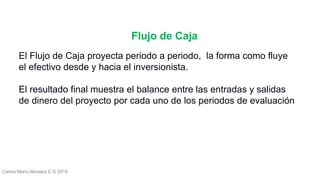 Carlos Mario Morales C © 2019
El Flujo de Caja proyecta periodo a periodo, la forma como fluye
el efectivo desde y hacia el inversionista.
El resultado final muestra el balance entre las entradas y salidas
de dinero del proyecto por cada uno de los periodos de evaluación
Flujo de Caja
 