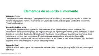 Carlos Mario Morales C © 2019
Momento Previo
Los egresos iníciales de fondos: Corresponde al total de la inversión inicial requerida para la puesta en
marcha del proyecto. Incluye, Inversiones en: Capital de trabajo, activos fijos y Gastos Pre-operativos;
Préstamos bancarios
Momento de Operación
Los Ingresos y egresos de la operación: Son todos los flujos de entradas y salidas reales de caja
provenientes de la operación propia del negocio. Incluye los Ingresos por ventas, y otros conceptos, Costos
Directos e Indirectos, Gastos de Administración, Gastos de ventas, Gastos financieros y finalmente debe
considerarse un ítem para imprevistos. En este apartado se consideran además los Gastos No
Desembolsables: Depreciación, amortización de diferidos, los cuales si bien no representan flujo de dinero
se deben tener en cuenta para el cálculo de los impuestos.
Momento final
Ingresos al final: se incluye el Valor residual o valor de desecho del proyecto y la Recuperación del capital
de trabajo
Elementos de acuerdo al momento
 
