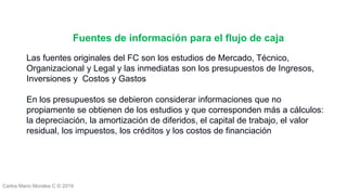Carlos Mario Morales C © 2019
Las fuentes originales del FC son los estudios de Mercado, Técnico,
Organizacional y Legal y las inmediatas son los presupuestos de Ingresos,
Inversiones y Costos y Gastos
En los presupuestos se debieron considerar informaciones que no
propiamente se obtienen de los estudios y que corresponden más a cálculos:
la depreciación, la amortización de diferidos, el capital de trabajo, el valor
residual, los impuestos, los créditos y los costos de financiación
Fuentes de información para el flujo de caja
 