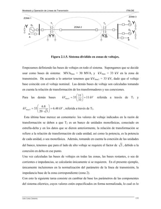 Modelado y Operación de Líneas de Transmisión

ITM-DIE

ZONA 3

ZONA 1

A

G2

T2

Y

G3

Y

G1

T1

Y

ZONA 2

YΔ
YΔ

YY
YY

B

Figura 2.1.5. Sistema dividido en zonas de voltajes.

Empezamos definiendo las bases de voltajes en todo el sistema. Supongamos que se decide
usar como bases de sistema: MVAbase = 30 MVA, y kVbase = 33 kV en la zona de
transmisión. De acuerdo a lo anterior tenemos que kVbase1 = 33 kV, dado que el voltaje
base coincide con el voltaje nominal. Las demás bases de voltaje son calculadas tomando
en cuenta la relación de transformación de los transformadores y sus conexiones.
Para las demás bases

⎛ 11 ⎞
kVbase1 = 33 ⎜ ⎟ = 11 kV
⎝ 33 ⎠

referida a través de T1 y

⎛ 6.8 ⎞
kVbase3 = 33 ⎜
⎟ = 6.48 kV , referida a través de T2.
⎝ 20 ⋅ 3 ⎠
Esta última base merece un comentario: los valores de voltaje indicados en la razón de
transformación se deben a que T2 es un banco de unidades monofásicas, conectado en
estrella-delta y en los datos que se dieron anteriormente, la relación de transformación se
refiere a la relación de transformación de cada unidad, así como la potencia, es la potencia
de cada unidad, o sea monofásica. Además, tomando en cuenta la conexión de las unidades
del banco, tenemos que para el lado de alto voltaje se requiere el factor de

3 , debido a la

conexión en delta en ese punto.
Una vez calculadas las bases de voltajes en todas las zonas, las bases restantes, o sea de
corrientes e impedancias, se calcularán únicamente si se requieren. En el presente ejemplo,
únicamente incluiremos en la normalización del parámetro de la línea de transmisión, la
impedancia base de la zona correspondiente (zona 2).
Con esto la siguiente tarea consiste en cambiar de base los parámetros de las componentes
del sistema eléctrico, cuyos valores estén especificados en forma normalizada, lo cual es lo

Lino Coria Cisneros

133

 