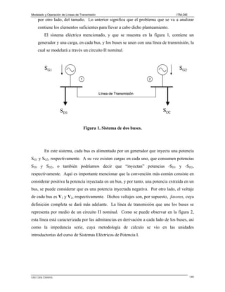 Modelado y Operación de Líneas de Transmisión

ITM-DIE

por otro lado, del tamaño. Lo anterior significa que el problema que se va a analizar
contiene los elementos suficientes para llevar a cabo dicho planteamiento.
El sistema eléctrico mencionado, y que se muestra en la figura 1, contiene un
generador y una carga, en cada bus, y los buses se unen con una línea de transmisión, la
cual se modelará a través un circuito Π nominal.

SG1

SG2
1

2

Línea de Transmisión

SD2

SD1
Figura 1. Sistema de dos buses.

En este sistema, cada bus es alimentado por un generador que inyecta una potencia
SG1 y SG2, respectivamente. A su vez existen cargas en cada uno, que consumen potencias
SD1 y SD2, o también podríamos decir que “inyectan” potencias -SD1 y -SD2,
respectivamente. Aquí es importante mencionar que la convención más común consiste en
considerar positiva la potencia inyectada en un bus, y por tanto, una potencia extraída en un
bus, se puede considerar que es una potencia inyectada negativa. Por otro lado, el voltaje
de cada bus es V1 y V2, respectivamente. Dichos voltajes son, por supuesto, fasores, cuya
definición completa se dará más adelante. La línea de transmisión que une los buses se
representa por medio de un circuito Π nominal. Como se puede observar en la figura 2,
esta línea está caracterizada por las admitancias en derivación a cada lado de los buses, así
como la impedancia serie, cuya metodología de cálculo se vio en las unidades
introductorias del curso de Sistemas Eléctricos de Potencia I.

Lino Coria Cisneros

140

 