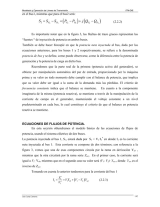 Modelado y Operación de Líneas de Transmisión

ITM-DIE

en el bus1, mientras que para el bus2 será:

(

) (

S2 = SG2 − S D2 = PG2 − PD2 + j QG2 − QD2

)

(2.2.2)

Es importante notar que en la figura 3, las flechas de trazo grueso representan las
“fuentes “ de inyección de potencia en ambos buses.
También se debe hacer hincapié en que la potencia neta inyectada al bus, dada por las
ecuaciones anteriores, para los buses 1 y 2 respectivamente, se refiere a la denominada

potencia de bus y se define, como puede observarse, como la diferencia entre la potencia de
generación y la potencia de carga en dicho bus.
Recordemos que la parte real de la primera (potencia activa del generador), se
obtiene por manipulación automática del par de entrada, proporcionado por la máquina
prima y su valor en todo momento debe cumplir con el balance de potencia, que implica
que su valor debe ser igual a la suma de la demanda más las pérdidas. El criterio de

frecuencia constante indica que el balance se mantiene.

En cuanto a la componente

imaginaria de la misma (potencia reactiva), se mantiene a través de la manipulación de la
corriente de campo en el generador, manteniendo el voltaje constante a un nivel
predeterminado en cada bus, lo cual constituye el criterio de que el balance en potencia
reactiva se mantiene.

ECUACIONES DE FLUJOS DE POTENCIA.
En esta sección obtendremos el modelo básico de las ecuaciones de flujos de

potencia, usando el sistema eléctrico de dos buses.
La potencia inyectada al bus 1, S1, estará dada por S1 = V1·I1* en donde I1 es la corriente
neta inyectada al bus 1. Esta corriente se compone de dos términos; con referencia a la
figura 3, vemos que una de esas componentes circula por la rama en derivación Ysh ,
mientras que la otra circulará por la rama serie Zser. En el primer caso, la corriente será
igual a V1· Ysh, mientras que en el segundo caso su valor será (V1- V2)· Yser , donde Yser es el
inverso de Zser.
Tomando en cuenta lo anterior tendremos para la corriente del bus 1

I1 =

Lino Coria Cisneros

S1∗
= V1Ysh + (V1 − V2 ) Yser
V1∗

(2.2.3)

142

 