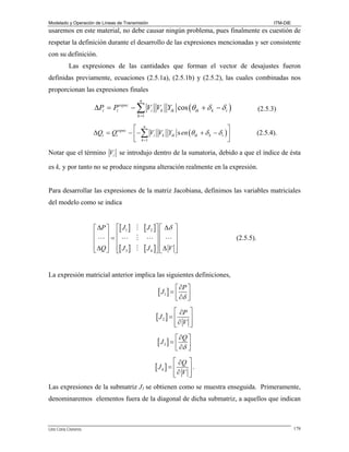 Modelado y Operación de Líneas de Transmisión

ITM-DIE

usaremos en este material, no debe causar ningún problema, pues finalmente es cuestión de
respetar la definición durante el desarrollo de las expresiones mencionadas y ser consistente
con su definición.
Las expresiones de las cantidades que forman el vector de desajustes fueron
definidas previamente, ecuaciones (2.5.1a), (2.5.1b) y (2.5.2), las cuales combinadas nos
proporcionan las expresiones finales
n

− ∑ Vi Vk Yik cos (θ ik + δ k − δ i )

(2.5.3)

⎡ n
⎤
ΔQi = Qiespec − ⎢ − ∑ Vi Vk Yik s en (θ ik + δ k − δ i ) ⎥
⎣ k =1
⎦

(2.5.4).

ΔPi = Pi

espec

k =1

Notar que el término Vi se introdujo dentro de la sumatoria, debido a que el índice de ésta
es k, y por tanto no se produce ninguna alteración realmente en la expresión.
Para desarrollar las expresiones de la matriz Jacobiana, definimos las variables matriciales
del modelo como se indica
⎡ ΔP ⎤ ⎡[ J1 ]
⎢ ⎥=⎢
⎢ ⎥ ⎢
⎢ ΔQ ⎥ ⎢[ J 3 ]
⎣ ⎦ ⎣

[ J 2 ]⎤ ⎡ Δδ

⎥⎢
⎥⎢
[ J 4 ]⎥ ⎢ Δ V
⎦⎣

⎤
⎥
⎥
⎥
⎦

(2.5.5).

La expresión matricial anterior implica las siguientes definiciones,

∂P ⎤
⎣ ∂δ ⎥
⎦

[ J1 ] = ⎡
⎢

⎡ ∂P
⎢∂ V
⎣

[ J2 ] = ⎢

⎤
⎥
⎥
⎦

∂Q ⎤
⎣ ∂δ ⎥
⎦

[ J3 ] = ⎡
⎢

⎡ ∂Q
⎢∂ V
⎣

[ J4 ] = ⎢

⎤
⎥.
⎥
⎦

Las expresiones de la submatriz J1 se obtienen como se muestra enseguida. Primeramente,
denominaremos elementos fuera de la diagonal de dicha submatriz, a aquellos que indican

Lino Coria Cisneros

178

 