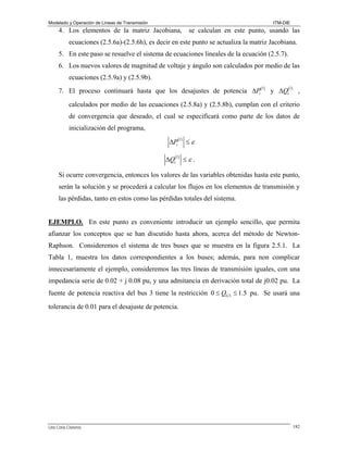 Modelado y Operación de Líneas de Transmisión

ITM-DIE

4. Los elementos de la matriz Jacobiana,

se calculan en este punto, usando las

ecuaciones (2.5.6a)-(2.5.6h), es decir en este punto se actualiza la matriz Jacobiana.
5. En este paso se resuelve el sistema de ecuaciones lineales de la ecuación (2.5.7).
6. Los nuevos valores de magnitud de voltaje y ángulo son calculados por medio de las
ecuaciones (2.5.9a) y (2.5.9b).
7. El proceso continuará hasta que los desajustes de potencia ΔPi ( ) y ΔQi( ) ,
l

l

calculados por medio de las ecuaciones (2.5.8a) y (2.5.8b), cumplan con el criterio
de convergencia que deseado, el cual se especificará como parte de los datos de
inicialización del programa,

ΔPi ( ) ≤ ε
l

ΔQi( ) ≤ ε .
l

Si ocurre convergencia, entonces los valores de las variables obtenidas hasta este punto,
serán la solución y se procederá a calcular los flujos en los elementos de transmisión y
las pérdidas, tanto en estos como las pérdidas totales del sistema.
EJEMPLO. En este punto es conveniente introducir un ejemplo sencillo, que permita

afianzar los conceptos que se han discutido hasta ahora, acerca del método de NewtonRaphson. Consideremos el sistema de tres buses que se muestra en la figura 2.5.1. La
Tabla 1, muestra los datos correspondientes a los buses; además, para non complicar
innecesariamente el ejemplo, consideremos las tres líneas de transmisión iguales, con una
impedancia serie de 0.02 + j 0.08 pu, y una admitancia en derivación total de j0.02 pu. La
fuente de potencia reactiva del bus 3 tiene la restricción 0 ≤ QG 3 ≤ 1.5 pu. Se usará una
tolerancia de 0.01 para el desajuste de potencia.

Lino Coria Cisneros

182

 