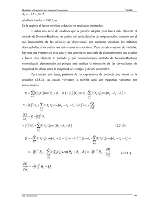 Modelado y Operación de Líneas de Transmisión

ITM-DIE

S3 = −1.5 − j 0.15
pérdidas totales = 0.031 pu
Se le sugiere al lector verificar a detalle los resultados mostrados.
Existen una serie de medidas que se pueden adoptar para hacer más eficiente el
método de Newton-Raphson, las cuales van desde detalles de programación, pasando por el
uso insustituible de las técnicas de dispersidad, por supuesto incluidos los métodos
desacoplados, a los cuales nos referiremos más adelante. Pero de este conjunto de medidas,
hay una que veremos en este caso y que consiste en una serie de planteamientos que ayudan
a hacer más eficiente el método y que denominaremos método de Newton-Raphson

normalizado, denominado así porque este implica la obtención de las correcciones de
magnitud divididas entre la magnitud del voltajes, y de ahí su nombre.
Para iniciar este tema, partimos de las expresiones de potencia que vimos en la
ecuación (2.5.2), las cuales volvemos a escribir aquí con pequeñas variantes por
conveniencia.
n

n

Pi = ∑ Vi Yik Vk cos (θik + δ k − δ i ) = Vi Yii cos θii + ∑ Vi Yik Vk cos (θ ik + δ k − δ i ) =
2

k =1

k =1
k ≠i

n

Pi = Vi Gii + ∑ Vi Yik Vk cos (θik + δ k − δ i ) = Vi Gii +
2

2

k =1
k ≠i

∂Qi
∂δ i

∂Qi
2
= Pi − Vi Gii
∂δ i
n

= Vi Gii + ∑ Vi Yik Vk cos (θik + δ k − δ i )
2

(2.5.10)

k =1
k ≠i

n

n

Qi = −∑ Vi Yik Vk s en (θik + δ k − δ i ) = − Vi Yii s enθii −∑ Vi Yik Vk s en (θ ik + δ k − δ i ) =
2

k =1

k =1
k ≠i

n

= − Vi Bii − ∑ ViYikVk s en (θik + δ k − δ i ) = − Vi Bii −
2

k =1
k ≠i

2

∂Pi
∂δ i

(2.5.11).

∂Pi
2
= − Vi Bii − Qi
∂δ i

Lino Coria Cisneros

186

 