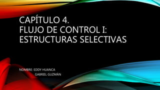 CAPÍTULO 4.
FLUJO DE CONTROL I:
ESTRUCTURAS SELECTIVAS
NOMBRE: EDDY HUANCA
GABRIEL GUZMÁN
 