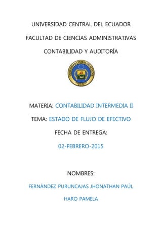 UNIVERSIDAD CENTRAL DEL ECUADOR
FACULTAD DE CIENCIAS ADMINISTRATIVAS
CONTABILIDAD Y AUDITORÍA
MATERIA: CONTABILIDAD INTERMEDIA II
TEMA: ESTADO DE FLUJO DE EFECTIVO
FECHA DE ENTREGA:
02-FEBRERO-2015
NOMBRES:
FERNÁNDEZ PURUNCAJAS JHONATHAN PAÚL
HARO PAMELA
 
