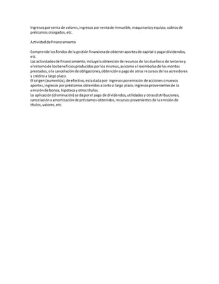 Ingresosporventade valores,ingresosporventade inmueble, maquinariayequipo,cobrosde
préstamosotorgados,etc.
Actividadde financiamiento
Comprende losfondosde lagestiónfinancierade obteneraportesde capital ypagardividendos,
etc.
Las actividadesde financiamiento,incluyelaobtenciónde recursosde losdueñosode tercerosy
el retornode losbeneficiosproducidosporlos mismos,asícomoel reembolsode losmontos
prestados,ola cancelaciónde obligaciones,obtenciónopagode otros recursosde los acreedores
y créditoa largoplazo.
El origen(aumentos),de efectivo,estadadapor:ingresosporemisión de accionesonuevos
aportes,ingresosporpréstamosobtenidosacorto o largo plazo,ingresosprovenientesde la
emisiónde bonos,hipotecay otrostítulos.
La aplicación(disminución) se daporel pago de dividendos,utilidadesy otrasdistribuciones,
cancelaciónyamortizaciónde préstamos obtenidos,recursosprovenientesde laemisiónde
títulos,valores,etc.
 