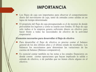  Los flujos de caja son importantes para observar el comportamiento
diario del movimiento de caja, tanto de entradas como salidas en un
lapso de tiempo determinado
 El propósito del flujo de caja presupuestado es el de mostrar de donde
provendrán los ingresos y como se usarán esos fondos. El flujo de caja
solo indica si la empresa genera suficiente dinero en efectivo para
hacer frente a todas las necesidades de efectivo de la actividad
empresarial.
Elementos necesarios para desarrollar el flujo de efectivo
 Para desarrollar el flujo de efectivo es preciso contar el balance
general de los dos últimos años y el último estado de resultados. Los
balances los necesitamos para determinar las variaciones de las
cuentas de balance [Balance comparativo].
 Es esencial contar también no las notas a los estados financieros en
donde conste ciertas operaciones que hayan implicado la salida o
entrada de efectivo, o de partidas que no tienen efecto alguno en el
efectivo.
IMPORTANCIA
 