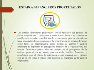 ESTADOS FINANCIEROS PROYECTADOS
 Los estados financieros proyectados son el resultado del proceso de
varias proyecciones o presupuestos, estas proyecciones si se cumplen en
establecerlas tendrían la definición de presupuestos, pero en vista de no
tener el carácter de presupuesto por la organización no podrían definirse
como tales. Lo recomendable como medida de control y gestión
financiera es implantar un presupuesto maestro en la organización, los
estados financieros proyectados no reemplazan al presupuesto de la
entidad, pero sirven de ayuda para un mejor análisis financiero y
económico, con el objeto de anticiparse a que sucederá en el futuro,
con el fin de tomar políticas que busquen la eficiencia de la gestión
empresarial.
 