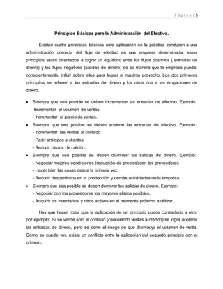 P á g i n a | 5
Principios Básicos para la Administración del Efectivo.
Existen cuatro principios básicos cuya aplicación en la práctica conducen a una
administración correcta del flujo de efectivo en una empresa determinada, estos
principios están orientados a lograr un equilibrio entre los flujos positivos ( entradas de
dinero) y los flujos negativos (salidas de dinero) de tal manera que la empresa pueda,
conscientemente, influir sobre ellos para lograr el máximo provecho. Los dos primeros
principios se refieren a las entradas de dinero y los otros dos a las erogaciones de
dinero.
 Siempre que sea posible se deben incrementar las entradas de efectivo. Ejemplo:
-Incrementar el volumen de ventas.
- Incrementar el precio de ventas.
 Siempre que sea posible se deben acelerar las entradas de efectivo. Ejemplo:
- Incrementar las ventas al contado
- Pedir anticipos a clientes
- Reducir plazos de crédito.
 Siempre que sea posible se deben disminuir las salidas de dinero. Ejemplo:
- Negociar mejores condiciones (reducción de precios) con los proveedores
- Hacer bien las cosas desde la primera vez.
- Reducir desperdicios en la producción y demás actividades de la empresa.
 Siempre que sea posible se deben demorar las salidas de dinero. Ejemplo:
- Negociar con los proveedores los mayores plazos posibles.
- Adquirir los inventarios y otros activos en el momento próximo a utilizar.
Hay que hacer notar que la aplicación de un principio puede contradecir a otro,
por ejemplo: Si se vende sólo al contado (cancelando ventas a crédito) se logra acelerar
las entradas de dinero, pero se corre el riesgo de que disminuya el volumen de venta.
Como se puede ver, existe un conflicto entre la aplicación del segundo principio con el
primero.
 