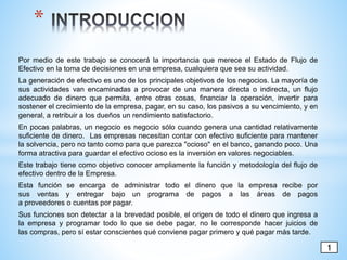 Por medio de este trabajo se conocerá la importancia que merece el Estado de Flujo de
Efectivo en la toma de decisiones en una empresa, cualquiera que sea su actividad.
La generación de efectivo es uno de los principales objetivos de los negocios. La mayoría de
sus actividades van encaminadas a provocar de una manera directa o indirecta, un flujo
adecuado de dinero que permita, entre otras cosas, financiar la operación, invertir para
sostener el crecimiento de la empresa, pagar, en su caso, los pasivos a su vencimiento, y en
general, a retribuir a los dueños un rendimiento satisfactorio.
En pocas palabras, un negocio es negocio sólo cuando genera una cantidad relativamente
suficiente de dinero. Las empresas necesitan contar con efectivo suficiente para mantener
la solvencia, pero no tanto como para que parezca "ocioso" en el banco, ganando poco. Una
forma atractiva para guardar el efectivo ocioso es la inversión en valores negociables.
Este trabajo tiene como objetivo conocer ampliamente la función y metodología del flujo de
efectivo dentro de la Empresa.
Esta función se encarga de administrar todo el dinero que la empresa recibe por
sus ventas y entregar bajo un programa de pagos a las áreas de pagos
a proveedores o cuentas por pagar.
Sus funciones son detectar a la brevedad posible, el origen de todo el dinero que ingresa a
la empresa y programar todo lo que se debe pagar, no le corresponde hacer juicios de
las compras, pero sí estar conscientes qué conviene pagar primero y qué pagar más tarde.
*
1
 