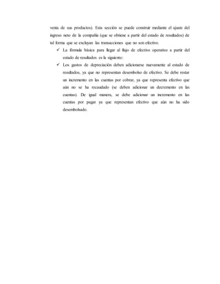 venta de sus productos). Esta sección se puede construir mediante el ajuste del
ingreso neto de la compañía (que se obtiene a partir del estado de resultados) de
tal forma que se excluyan las transacciones que no son efectivo.
 La fórmula básica para llegar al flujo de efectivo operativo a partir del
estado de resultados es la siguiente:
 Los gastos de depreciación deben adicionarse nuevamente al estado de
resultados, ya que no representan desembolso de efectivo. Se debe restar
un incremento en las cuentas por cobrar, ya que representa efectivo que
aún no se ha recaudado (se deben adicionar un decremento en las
cuentas). De igual manera, se debe adicionar un incremento en las
cuentas por pagar ya que representan efectivo que aún no ha sido
desembolsado.
 