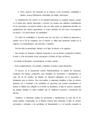  Otros aspectos del desarrollo de la empresa, como crecimiento, rentabilidad y
líquidos acuosos difícilmente detectables por simple observación.
La administración del efectivo es de principal importancia en cualquier negocio, porque
es el medio para obtener mercancías y servicios. Se requiere una cuidadosa contabilización
de las operaciones con efectivo debido a que este rubro puede ser rápidamente invertido. La
administración del efectivo generalmente se centra alrededor de dos áreas: el presupuesto
de efectivo y el control interno de contabilidad.
El control de contabilidad es necesario para dar una base a la función de planeación y
además con el fin de asegurarse que el efectivo se utiliza para propósitos propios de la
empresa y no desperdiciados, mal invertidos o hurtados.
Por otro lado la metodología utilizada en el flujo de efectivo es la siguiente;
- Dos Estados de Situación o Balances Generales (o sea, un balance comparativo) referidos
al inicio y al fin del período al que corresponde el Estado de Flujo de Efectivo.
- Un Estado de Resultados correspondiente al mismo período.
- Notas complementarias a las partidas contenidas en dichos estados financieros.
El proceso de la preparación consiste fundamentalmente en analizar las variaciones
resultantes del balance comparativo para identificar los incrementos y disminuciones en
cada una de las partidas del Balance de Situación culminando con el incremento o
disminución neta en efectivo. Para este análisis es importante identificar el flujo de efectivo
generado por o destinado a las actividades de operación, que consiste esencialmente en
traducir la utilidad neta reflejada en el Estado de Resultados, al flujo de efectivo, separando
las partidas incluidas en dicho resultado que no implicaron recepción o desembolso del
efectivo.
Asimismo, es importante analizar los incrementos o disminuciones en cada una de las
demás partidas comprendidas en el Balance General para determinar el flujo de efectivo
proveniente o destinado a las actividades de financiamiento y a la inversión, tomando en
 