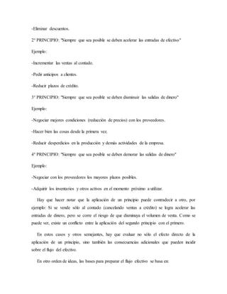 -Eliminar descuentos.
2° PRINCIPIO: "Siempre que sea posible se deben acelerar las entradas de efectivo"
Ejemplo:
-Incrementar las ventas al contado.
-Pedir anticipos a clientes.
-Reducir plazos de crédito.
3° PRINCIPIO: "Siempre que sea posible se deben disminuir las salidas de dinero"
Ejemplo:
-Negociar mejores condiciones (reducción de precios) con los proveedores.
-Hacer bien las cosas desde la primera vez.
-Reducir desperdicios en la producción y demás actividades de la empresa.
4° PRINCIPIO: "Siempre que sea posible se deben demorar las salidas de dinero"
Ejemplo:
-Negociar con los proveedores los mayores plazos posibles.
-Adquirir los inventarios y otros activos en el momento próximo a utilizar.
Hay que hacer notar que la aplicación de un principio puede contradecir a otro, por
ejemplo: Si se vende sólo al contado (cancelando ventas a crédito) se logra acelerar las
entradas de dinero, pero se corre el riesgo de que disminuya el volumen de venta. Como se
puede ver, existe un conflicto entre la aplicación del segundo principio con el primero.
En estos casos y otros semejantes, hay que evaluar no sólo el efecto directo de la
aplicación de un principio, sino también las consecuencias adicionales que pueden incidir
sobre el flujo del efectivo.
En otro orden de ideas, las bases para preparar el flujo efectivo se basa en:
 