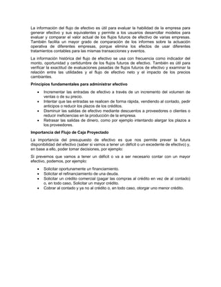 La información del flujo de efectivo es útil para evaluar la habilidad de la empresa para
generar efectivo y sus equivalentes y permite a los usuarios desarrollar modelos para
evaluar y comparar el valor actual de los flujos futuros de efectivo de varias empresas.
También facilita un mayor grado de comparación de los informes sobre la actuación
operativa de diferentes empresas, porque elimina los efectos de usar diferentes
tratamientos contables para las mismas transacciones y eventos.
La información histórica del flujo de efectivo se usa con frecuencia como indicador del
monto, oportunidad y certidumbre de los flujos futuros de efectivo. También es útil para
verificar la exactitud de evaluaciones pasadas de flujos futuros de efectivo y examinar la
relación entre las utilidades y el flujo de efectivo neto y el impacto de los precios
cambiantes.
Principios fundamentales para administrar efectivo
 Incrementar las entradas de efectivo a través de un incremento del volumen de
ventas o de su precio.
 Intentar que las entradas se realicen de forma rápida, vendiendo al contado, pedir
anticipos o reducir los plazos de los créditos.
 Disminuir las salidas de efectivo mediante descuentos a proveedores o clientes o
reducir ineficiencias en la producción de la empresa.
 Retrasar las salidas de dinero, como por ejemplo intentando alargar los plazos a
los proveedores.
Importancia del Flujo de Caja Proyectado
La importancia del presupuesto de efectivo es que nos permite prever la futura
disponibilidad del efectivo (saber si vamos a tener un déficit o un excedente de efectivo) y,
en base a ello, poder tomar decisiones, por ejemplo:
Si prevemos que vamos a tener un déficit o va a ser necesario contar con un mayor
efectivo, podemos, por ejemplo:
 Solicitar oportunamente un financiamiento.
 Solicitar el refinanciamiento de una deuda.
 Solicitar un crédito comercial (pagar las compras al crédito en vez de al contado)
o, en todo caso, Solicitar un mayor crédito.
 Cobrar al contado y ya no al crédito o, en todo caso, otorgar uno menor crédito.
 