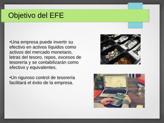 Objetivo del EFE
●
Una empresa puede invertir su
efectivo en activos líquidos como
activos del mercado monetario,
letras del tesoro, repos, excesos de
tesorería y se contabilizarán como
efectivo y equivalentes.
●
Un riguroso control de tesorería
facilitará el éxito de la empresa.
 