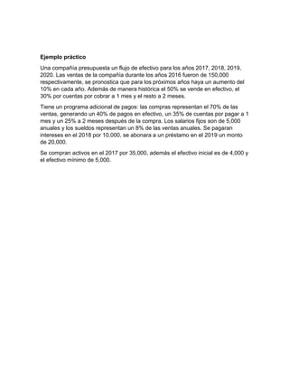 Ejemplo práctico
Una compañía presupuesta un flujo de efectivo para los años 2017, 2018, 2019,
2020. Las ventas de la compañía durante los años 2016 fueron de 150,000
respectivamente, se pronostica que para los próximos años haya un aumento del
10% en cada año. Además de manera histórica el 50% se vende en efectivo, el
30% por cuentas por cobrar a 1 mes y el resto a 2 meses.
Tiene un programa adicional de pagos: las compras representan el 70% de las
ventas, generando un 40% de pagos en efectivo, un 35% de cuentas por pagar a 1
mes y un 25% a 2 meses después de la compra. Los salarios fijos son de 5,000
anuales y los sueldos representan un 8% de las ventas anuales. Se pagaran
intereses en el 2018 por 10,000, se abonara a un préstamo en el 2019 un monto
de 20,000.
Se compran activos en el 2017 por 35,000, además el efectivo inicial es de 4,000 y
el efectivo mínimo de 5,000.
 