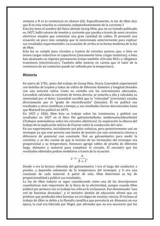 siemens y R es la resistencia en ohmios (Ω). Específicamente, la ley de Ohm dice
que R en esta relación es constante, independientemente de la corriente.1
Esta ley tiene el nombre del físico alemán Georg Ohm, que en un tratado publicado
en 1827, halló valores de tensión y corriente que pasaba a través de unos circuitos
eléctricos simples que contenían una gran cantidad de cables. Él presentó una
ecuación un poco más compleja que la mencionada anteriormente para explicar
sus resultados experimentales. La ecuación de arriba es la forma moderna de la ley
de Ohm.
Esta ley se cumple para circuitos y tramos de circuitos pasivos que, o bien no
tienen cargas inductivas ni capacitivas (únicamente tiene cargas resistivas), o bien
han alcanzado un régimen permanente (véase también «Circuito RLC» y «Régimen
transitorio (electrónica)»). También debe tenerse en cuenta que el valor de la
resistencia de un conductor puede ser influido por la temperatura.
Historia
En enero de 1781, antes del trabajo de Georg Ohm, Henry Cavendish experimentó
con botellas de Leyden y tubos de vidrio de diferente diámetro y longitud llenados
con una solución salina. Como no contaba con los instrumentos adecuados,
Cavendish calculaba la corriente de forma directa: se sometía a ella y calculaba su
intensidad por el dolor. Cavendish escribió que la "velocidad" (corriente) variaba
directamente por el "grado de electrificación" (tensión). Él no publicó sus
resultados a otros científicos a tiempo, y sus resultados fueron desconocidos hasta
que Maxwell los publicó en 1879.
En 1825 y 1826, Ohm hizo su trabajo sobre las resistencias, y publicó sus
resultados en 1827 en el libro Die galvanischeKette, mathematischbearbeitet
(Trabajos matemáticos sobre los circuitos eléctricos). Su inspiración la obtuvo del
trabajo de la explicación teórica de Fourier sobre la conducción del calor.
En sus experimentos, inicialmente usó pilas voltaicas, pero posteriormente usó un
termopar ya que este proveía una fuente de tensión con una resistencia interna y
diferencia de potencial casi constante. Usó un galvanómetro para medir la
corriente, y se dio cuenta de que la tensión de las terminales del termopar era
proporcional a su temperatura. Entonces agregó cables de prueba de diferente
largo, diámetro y material para completar el circuito. El encontró que los
resultados obtenidos podían modelarse a través de la ecuación:
Donde x era la lectura obtenida del galvanómetro, l era el largo del conductor a
prueba, a dependía solamente de la temperatura del termopar, y b era una
constante de cada material. A partir de esto, Ohm determinó su ley de
proporcionalidad y publicó sus resultados.
La ley de Ohm todavía se sigue considerando como una de las descripciones
cuantitativas más importante de la física de la electricidad, aunque cuando Ohm
publicó por primera vez su trabajo las críticas lo rechazaron. Fue denominado "una
red de fantasías desnudas", y el ministro alemán de educación afirmó que un
profesor que predicaba tales herejías no era digno de enseñar ciencia. El rechazo al
trabajo de Ohm se debía a la filosofía científica que prevalecía en Alemania en esa
época, la cual era liderada por Hegel, que afirmaba que no era necesario que los
 